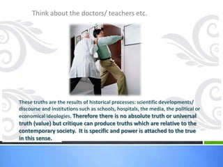 Think about the doctors/ teachers etc.




These truths are the results of historical processes: scientific developments/
discourse and institutions such as schools, hospitals, the media, the political or
economical ideologies. Therefore there is no absolute truth or universal
truth (value) but critique can produce truths which are relative to the
contemporary society. It is specific and power is attached to the true
in this sense.
 