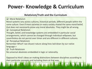 Power- Knowledge & Curriculum
                   Relativism/Truth and the Curriculum
 Moral Relativism
Moral systems vary across cultures, historical periods, different people within the
same culture. Even if most societies or every society shared the same moral belief,
that does not necessarily prove any moral absolutes. They might be all wrong.
 Conseptual Relativism
Thought, belief, and knowledge systems are embedded in particular social
arrangements, which cannot be changed through individual willpower, but
nevertheless do not persist over timen and are different in different cultures.
 Perceptual Relativism
Remember Whorf «we dissect nature along lines laid down by our native
language.»
 Truth Relativism
No universal absolutes embedded in logic or rationality.

Opposed to Hirst’s ideas on making distinctions between disciplines according to
their particular concepts and including them at that way.
 