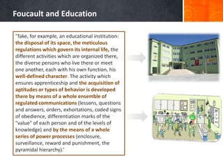 Foucault and Education

‘Take, for example, an educational institution:
the disposal of its space, the meticulous
regulations which govern its internal life, the
different activities which are organized there,
the diverse persons who live there or meet
one another, each with his own function, his
well-defined character. The activity which
ensures apprenticeship and the acquisition of
aptitudes or types of behavior is developed
there by means of a whole ensemble of
regulated communications (lessons, questions
and answers, orders, exhortations, coded signs
of obedience, differentiation marks of the
"value" of each person and of the levels of
knowledge) and by the means of a whole
series of power processes (enclosure,
surveillance, reward and punishment, the
pyramidal hierarchy).’
 