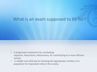 • A progressive mechanism for combatting
  nepotism, favouritism, arbitrariness, for contributing to a more efficient
  society,
• A reliable and valid way to choosing the appropriate members of a
  population for imporatant roles in the society.
 