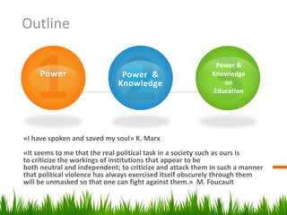 Outline

                                                            Power &
     Power                    Power &                      Knowledge
                             Knowledge                        on
                                                           Education




«I have spoken and saved my soul» K. Marx
«It seems to me that the real political task in a society such as ours is
to criticize the workings of institutions that appear to be
both neutral and independent; to criticize and attack them in such a manner
that political violence has always exercised itself obscurely through them
will be unmasked so that one can fight against them.» M. Foucault
 