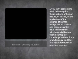 ...you can't prevent me
                                from believing that
                                these notions of human
                                nature, of justice, of the
                                realisation of the
                                essence of human
                                beings, are all notions
                                and concepts which
                                have been formed
                                within our civilisation,
                                within our type of
                                knowledge and our form
                                of philosophy, and that
                                as a result form part of
Foucault – Chomsky on Justice   our class system...
 
