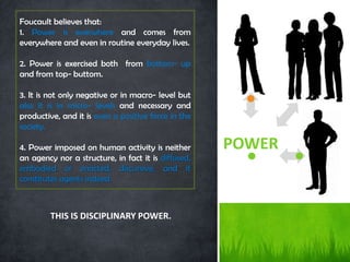 Foucault believes that:
1. Power is everwhere and comes from
everywhere and even in routine everyday lives.

2. Power is exercised both from bottom- up
and from top- buttom.

3. It is not only negative or in macro- level but
also it is in micro- levels and necessary and
productive, and it is even a positive force in the
society.

4. Power imposed on human activity is neither        POWER
an agency nor a structure, in fact it is diffused,
embodied or enacted, discursive, and it
constitutes agents indeed.



        THIS IS DISCIPLINARY POWER.
 
