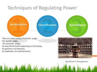 Techniques of Regulating Power

        Normalization                     Classification      Surveillance



‘We are in the society of teacher- judge,
the doctor- judge,
 the educator- judge…
he may find himself subjecting to it his body,
his gestures, his behavior,
his aptitudes, his achievements.’



                                                           Bentham’s Panopticon
 