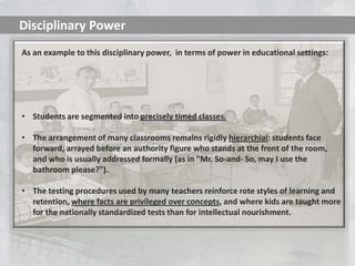 Disciplinary Power
As an example to this disciplinary power, in terms of power in educational settings:




• Students are segmented into precisely timed classes.

• The arrangement of many classrooms remains rigidly hierarchial: students face
  forward, arrayed before an authority figure who stands at the front of the room,
  and who is usually addressed formally (as in "Mr. So-and- So, may I use the
  bathroom please?").

• The testing procedures used by many teachers reinforce rote styles of learning and
  retention, where facts are privileged over concepts, and where kids are taught more
  for the nationally standardized tests than for intellectual nourishment.
 