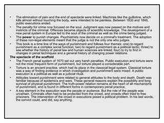• The elimination of pain and the end of spectacle were linked. Machines like the guillotine, which
kills almost without touching the body, were intended to be painless. Between 1830 and 1848,
public executions ended.
• The penalty for crime now focused on the soul. Judgment was now passed on the motives and
instincts of the criminal. Offences became objects of scientific knowledge. The development of a
new penal system in Europe led to the soul of the criminal as well as the crime being judged.
• The power to punish changes. Psychiatrists now decide on a criminal's treatment. The adoption
of these non-legal elements meant that the judge is not the only one who judges.
• This book is a time line of the ways of punishment and follows four themes: one) to regard
punishment as a complex social function; two) to regard punishment as a political tactic; three) to
see whether the history of penal law and human sciences are linked; four) to try to find in
changes in penal techniques and a general history of changing power relations.
The spectacle of the scaffold
• The French penal system of 1670 set out very harsh penalties. Public execution and torture were
not the most frequent form of punishment, but torture played a considerable part.
• Torture is an ancient practice, which had its place in the classical legal system. Classical torture
was a way of finding evidence in which investigation and punishment were mixed. A public
execution is a political as well as a judicial ritual.
• Attitudes toward punishment were related to general attitudes to the body and death. Death was
familiar because of epidemics and wars. These general reasons explain the possibility and long
survival of physical punishment. The truth-power relation remains at the heart of all mechanisms
of punishment, and is found in different forms in contemporary penal practice.
• A key element in the execution was the people or audience. But the role of the people was
uncertain. Criminals often had to be protected from the crowd, and crowds often tried to free
prisoners. The intervention of the crowd in executions posed a political problem. In his last words,
the convict could, and did, say anything.
 