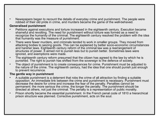 • Newspapers began to recount the details of everyday crime and punishment. The people were
robbed of their old pride in crime, and murders became the game of the well-behaved.
Generalised punishment
• Petitions against executions and torture increased in the eighteenth century. Execution became
shameful and revolting. The need for punishment without torture was formed as a need to
recognize the humanity of the criminal. The eighteenth century resolved the problem with the idea
that humanity was the measure of punishment.
• There were fewer murders, and criminals tended to work in smaller groups. They moved from
attacking bodies to seizing goods. This can be explained by better socio-economic circumstances
and harsher laws. Eighteenth century reform of the criminal law was a rearrangement of
structures of power. It aimed not to punish less but to punish better. Sometimes laws were
ignored, and exemptions were made.
• The eighteenth century reform presumed that the citizen has agreed to the law by which he is
punished. The right to punish has shifted from the sovereign to the defence of society.
• The object of punishment is to create consequences for crime. Punishment must be adjusted to
the nature of the crime. The eighteenth century, had the idea that one should punish just enough
to prevent recurrence.
The gentle way in punishment
• A suitable punishment is a deterrent that robs the crime of all attraction by finding a suitable
opposition. An immediate link between the crime and punishment is necessary. Punishment must
decrease the desire for crime and increase the fear of the penalty. Penalties cannot be
permanent: the more serious the crime, the longer the penalty. The punishment should be
directed at others, not just the criminal. The penalty is a representation of public morality.
• Prison shortly became the essential punishment. In the French penal code of 1810 a hierarchical
prison structure was planned. Corrective punishment, acts on the soul.
 