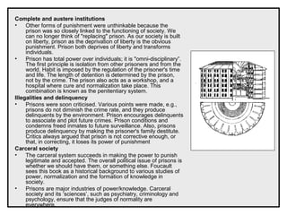 Complete and austere institutions
• Other forms of punishment were unthinkable because the
prison was so closely linked to the functioning of society. We
can no longer think of "replacing" prison. As our society is built
on liberty, prison as the deprivation of liberty is the obvious
punishment. Prison both deprives of liberty and transforms
individuals.
• Prison has total power over individuals; it is "omni-disciplinary”.
The first principle is isolation from other prisoners and from the
world. Habit is imposed by the regulation of the prisoner's time
and life. The length of detention is determined by the prison,
not by the crime. The prison also acts as a workshop, and a
hospital where cure and normalization take place. This
combination is known as the penitentiary system.
Illegalities and delinquency
• Prisons were soon criticised. Various points were made, e.g.,
prisons do not diminish the crime rate, and they produce
delinquents by the environment. Prison encourages delinquents
to associate and plot future crimes. Prison conditions and
condemns freed inmates to future surveillance. Also, prisons
produce delinquency by making the prisoner's family destitute.
Critics always argued that prison is not corrective enough, or
that, in correcting, it loses its power of punishment
Carceral society
• The carceral system succeeds in making the power to punish
legitimate and accepted. The overall political issue of prisons is
whether we should have them, or something else. Foucault
sees this book as a historical background to various studies of
power, normalization and the formation of knowledge in
society.
• Prisons are major industries of power/knowledge. Carceral
society and its ‘sciences’, such as psychiatry, criminology and
psychology, ensure that the judges of normality are
everywhere.
 