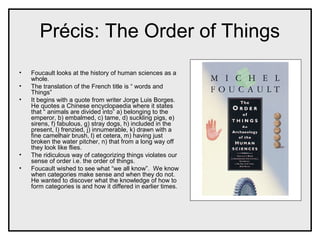 Précis: The Order of Things
• Foucault looks at the history of human sciences as a
whole.
• The translation of the French title is “ words and
Things”
• It begins with a quote from writer Jorge Luis Borges.
He quotes a Chinese encyclopaedia where it states
that “ animals are divided into” a) belonging to the
emperor, b) embalmed, c) tame, d) suckling pigs, e)
sirens, f) fabulous, g) stray dogs, h) included in the
present, I) frenzied, j) innumerable, k) drawn with a
fine camelhair brush, l) et cetera, m) having just
broken the water pitcher, n) that from a long way off
they look like flies.
• The ridiculous way of categorizing things violates our
sense of order i.e. the order of things.
• Foucault wished to see what “we all know”. We know
when categories make sense and when they do not.
He wanted to discover what the knowledge of how to
form categories is and how it differed in earlier times.
 
