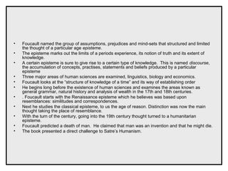 • Foucault named the group of assumptions, prejudices and mind-sets that structured and limited
the thought of a particular age episteme.
• The episteme marks out the limits of a periods experience, its notion of truth and its extent of
knowledge.
• A certain episteme is sure to give rise to a certain type of knowledge. This is named discourse,
the accumulation of concepts, practises, statements and beliefs produced by a particular
episteme
• Three major areas of human sciences are examined, linguistics, biology and economics.
• Foucault looks at the “structure of knowledge of a time” and its way of establishing order
• He begins long before the existence of human sciences and examines the areas known as
general grammar, natural history and analysis of wealth in the 17th and 18th centuries.
• . Foucault starts with the Renaissance episteme which he believes was based upon
resemblances: similitudes and correspondences.
• Next he studies the classical episteme, to us the age of reason. Distinction was now the main
thought taking the place of resemblance.
• With the turn of the century, going into the 19th century thought turned to a humanitarian
episteme.
• Foucault predicted a death of man. He claimed that man was an invention and that he might die.
• The book presented a direct challenge to Satre’s Humanism.
 