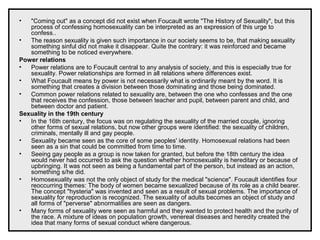 • "Coming out" as a concept did not exist when Foucault wrote "The History of Sexuality", but this
process of confessing homosexuality can be interpreted as an expression of this urge to
confess..
• The reason sexuality is given such importance in our society seems to be, that making sexuality
something sinful did not make it disappear. Quite the contrary: it was reinforced and became
something to be noticed everywhere.
Power relations
• Power relations are to Foucault central to any analysis of society, and this is especially true for
sexuality. Power relationships are formed in all relations where differences exist.
• What Foucault means by power is not necessarily what is ordinarily meant by the word. It is
something that creates a division between those dominating and those being dominated.
• Common power relations related to sexuality are, between the one who confesses and the one
that receives the confession, those between teacher and pupil, between parent and child, and
between doctor and patient.
Sexuality in the 19th century
• In the 16th century, the focus was on regulating the sexuality of the married couple, ignoring
other forms of sexual relations, but now other groups were identified: the sexuality of children,
criminals, mentally ill and gay people.
• Sexuality became seen as the core of some peoples' identity. Homosexual relations had been
seen as a sin that could be committed from time to time.
• Seeing gay people as a group is now taken for granted, but before the 18th century the idea
would never had occurred to ask the question whether homosexuality is hereditary or because of
upbringing. It was not seen as being a fundamental part of the person, but instead as an action,
something s/he did.
• Homosexuality was not the only object of study for the medical "science". Foucault identifies four
reoccurring themes: The body of women became sexualized because of its role as a child bearer.
The concept "hysteria" was invented and seen as a result of sexual problems. The importance of
sexuality for reproduction is recognized. The sexuality of adults becomes an object of study and
all forms of "perverse" abnormalities are seen as dangers.
• Many forms of sexuality were seen as harmful and they wanted to protect health and the purity of
the race. A mixture of ideas on population growth, venereal diseases and heredity created the
idea that many forms of sexual conduct where dangerous.
 