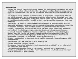 Constructivism
• Foucault had some of the first ‘constructivist’ views in this area, claiming that sexuality and sexual
conduct is not a natural category. Instead it is a question of social constructions, categories only
having an existence in a society, and that probably are not applicable to other societies than our
own.
• This is why we should not speak of "homosexuality" in, for example, Ancient Greece. What we
now call homosexuality cannot exist outside our specific cultural context. Sexuality is more than
sexual behaviour, its meaning lies in its cultural context. For the first time, sexuality was analyzed
as a social construction, making it possible to study the origins and the development of our view
of sexuality.
• Volume two, ‘The History of Pleasure’ looks at ancient Greece. A time full of sexual eroticism.
• His specific goal was to compare ancient and Christian ethics regarding sexuality and to trace the
development of Christian ideas about sex from the very different ideas of the ancients.
• Foucault's contrasts the Christian view that sexual acts were, on the whole, evil in themselves
and the Greek view that they were good, natural and necessary, though subject to abuse.
• As a result, instead of the Christian moral code forbidding most forms of sexual activity (and
severely restricting the rest), the ancient Greeks emphasized the proper use (,chresis,) of
pleasures, where this involved engaging in the full range of sexual activities (heterosexual,
homosexual, in marriage, out of marriage), but with proper moderation.
• He uses the explorations of Greek behaviour to explain how sexuality became integrated within
the moral code.
• Volume three, ‘The Care of the Self’ goes to ancient Rome.
• Foucault talks of the “culture of the self”
• He maps out the growth of subjectivity: how it developed into “an attitude”, “a way of behaving”,
and “permeated ways of living”.
• There was a planned fourth volume of ‘The History of Sexuality’ which concentrated on
Christianity, entitled ‘Confessions of the Flesh’, but it was never completed, and restrictions on
his work prevent it from being published.
 
