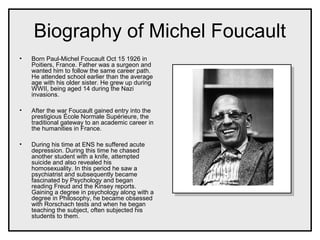 Biography of Michel Foucault
• Born Paul-Michel Foucault Oct 15 1926 in
Poitiers, France. Father was a surgeon and
wanted him to follow the same career path.
He attended school earlier than the average
age with his older sister. He grew up during
WWII, being aged 14 during the Nazi
invasions.
• After the war Foucault gained entry into the
prestigious École Normale Supérieure, the
traditional gateway to an academic career in
the humanities in France.
• During his time at ENS he suffered acute
depression. During this time he chased
another student with a knife, attempted
suicide and also revealed his
homosexuality. In this period he saw a
psychiatrist and subsequently became
fascinated by Psychology and began
reading Freud and the Kinsey reports.
Gaining a degree in psychology along with a
degree in Philosophy, he became obsessed
with Rorschach tests and when he began
teaching the subject, often subjected his
students to them.
 