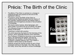 Précis: The Birth of the Clinic
• The Birth of The Clinic is centred on a change in
medical thought and practice at the end of the
eighteenth century.
• Foucault is using The Birth of the Clinic to
undermine the traditional belief that the history of
the scientific medical practice has always been a
constant and homogenous process of accumulation
of knowledge.
• The book is about space, about language, and
about death it as about the act off seeing, the gaze.
• The following things are highlighted as important
factors of the clinic:
• Teaching is united with practice.
• The clinic becomes the basis for the licensing of the
doctors, which gradually became more restricted.
• The Professor of Medicine becomes a very powerful
figure. He examines the patient, and the he
‘examines’ the student’. At the same time the
Professor is always taking a risk. If he makes a
mistake it will be seen by all students.
• Patients accept the clinical rounds as part of their
necessary service to the state. Yes, they may die,
but nobly, since they will add to human knowledge.
 