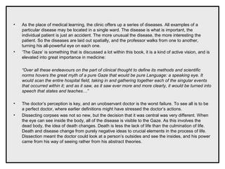 • As the place of medical learning, the clinic offers up a series of diseases. All examples of a
particular disease may be located in a single ward. The disease is what is important, the
individual patient is just an accident. The more unusual the disease, the more interesting the
patient. So the diseases are laid out spatially, and the professor walks from one to another,
turning his all-powerful eye on each one.
• ‘The Gaze’ is something that is discussed a lot within this book, it is a kind of active vision, and is
elevated into great importance in medicine:
“Over all these endeavours on the part of clinical thought to define its methods and scientific
norms hovers the great myth of a pure Gaze that would be pure Language: a speaking eye. It
would scan the entire hospital field, taking in and gathering together each of the singular events
that occurred within it; and as it saw, as it saw ever more and more clearly, it would be turned into
speech that states and teaches…”
• The doctor’s perception is key, and an unobservant doctor is the worst failure. To see all is to be
a perfect doctor, where earlier definitions might have stressed the doctor’s actions.
• Dissecting corpses was not so new, but the decision that it was central was very different. When
the eye can see inside the body, all of the disease is visible to the Gaze. As this involves the
dead body, the idea of death changes. Death is less the lack of life than the culmination of life.
Death and disease change from purely negative ideas to crucial elements in the process of life.
Dissection meant the doctor could look at a person’s outsides and see the insides, and his power
came from his way of seeing rather from his abstract theories.
 