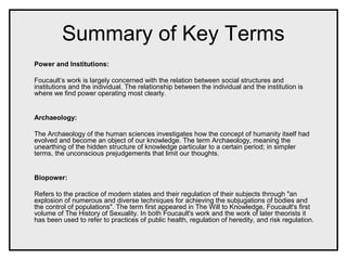 Summary of Key Terms
Power and Institutions:
Foucault’s work is largely concerned with the relation between social structures and
institutions and the individual. The relationship between the individual and the institution is
where we find power operating most clearly.
Archaeology:
The Archaeology of the human sciences investigates how the concept of humanity itself had
evolved and become an object of our knowledge. The term Archaeology, meaning the
unearthing of the hidden structure of knowledge particular to a certain period; in simpler
terms, the unconscious prejudgements that limit our thoughts.
Biopower:
Refers to the practice of modern states and their regulation of their subjects through "an
explosion of numerous and diverse techniques for achieving the subjugations of bodies and
the control of populations". The term first appeared in The Will to Knowledge, Foucault's first
volume of The History of Sexuality. In both Foucault's work and the work of later theorists it
has been used to refer to practices of public health, regulation of heredity, and risk regulation.
 