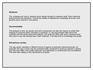 Episteme:
The ‘underground’ grid or network which allows thought to organize itself. Each historical
period had its own episteme. It limits the totality of experience, knowledge and truth, and
governs each science in one period.
Govermentality:
The analysis of who can govern and who is governed, but also the means by which that
shaping of someone else’s activities is achieved, i.e, the psychologist talks about the
madman and the doctor about the patients, but never the other way round, because what
they have to say has already been ruled irrelevant. This idea links to knowledge and power.
Disciplinary society:
The way power operates in different forms of regime at particular historical periods, for
example, the way a crime may be punished today compared to previous periods in history
and how they differ; from public execution and spectacle, to confinement and surveillance.
This idea also relates to the mechanisms of power.
 