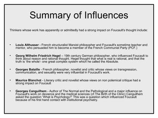 Summary of Influences
Thinkers whose work has apparently or admittedly had a strong impact on Foucault's thought include:
• Louis Althusser - French structuralist Marxist philosopher and Foucault's sometime teacher and
mentor, who persuaded him to become a member of the French Communist Party (PCF.)
• Georg Wilhelm Friedrich Hegel – 19th century German philosopher, who influenced Foucault to
think about reason and rational thought. Hegel thought that what is real is rational, and that the
truth is ‘the whole’- one great complex system which he called the Absolute.
• Georges Bataille - French philosopher, novelist and critic whose views on transgression,
communication, and sexuality were very influential in Foucault's work.
• Maurice Blanchot - Literary critic and novelist whose views on non polemical critique had a
strong impact on Foucault
• Georges Canguilhem - Author of The Normal and the Pathological and a major influence on
Foucault's work on deviance and the medical sciences (cf.The Birth of the Clinic) Canguilhem
asked the question ‘What is Psychology?’ This was a question which influenced Foucault
because of his first hand contact with institutional psychiatry.
 