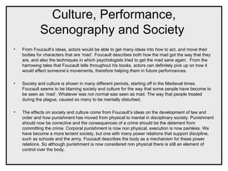 Culture, Performance,
Scenography and Society
• From Foucault’s ideas, actors would be able to get many ideas into how to act, and move their
bodies for characters that are ‘mad’. Foucault describes both how the mad got the way that they
are, and also the techniques in which psychologists tried to get the mad sane again. From the
harrowing tales that Foucault tells throughout his books, actors can definitely pick up on how it
would effect someone’s movements, therefore helping them in future performances.
• Society and culture is shown in many different periods, starting off in the Medieval times.
Foucault seems to be blaming society and culture for the way that some people have become to
be seen as ‘mad’. Whatever was not normal was seen as mad. The way that people treated
during the plague, caused so many to be mentally disturbed.
• The effects on society and culture come from Foucault’s ideas on the development of law and
order and how punishment has moved from physical to mental in disciplinary society. Punishment
should now be corrective and the consequences of a crime should be the deterrent from
committing the crime. Corporal punishment is now non physical, execution is now painless. We
have become a more lenient society, but one with many power relations that support discipline,
such as schools and the army. Foucault describes the body as a mechanism for these power
relations. So although punishment is now considered non physical there is still an element of
control over the body.
 