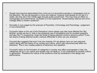 • People have become desensitised from crime as it is recounted everyday in newspapers and on
the television. We are all exposed to crime and violence; however most people do not see it in
reality, like they did in the middle ages through public punishment. This may have an effect on
scenography and performance, as theatre is a live experience. Would seeing violence and crime
onstage affect a modern audience?
• Normality is now judged by the sciences of Psychiatry, Criminology and Psychology. Judgement
is now everywhere.
• Foucault’s ideas on the use of the Panopticon prison design may also have affected the ‘Big
Brother’ society we live in, both in the excessive use of surveillance and its constant presence,
and also the T.V programme. Does the threat of being watched control a person’s action? If you
are aware of being watched would u behave differently to when you are unaware?
• Foucault also suggests that even if we are unaware of it we always carry our own personal
history along with the history of our society and culture, which may subconsciously affect our
behaviour. This in turn creates patterns of behaviour and repetition.
• Foucault’s ideas on the formation of categories in society may affect scenography in that, the
categories set up in our culture and society may not apply to, or be understood by another culture
or generation. Therefore the culture of the audience must be considered in the design and
performance.
 