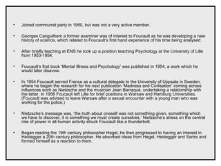 • Joined communist party in 1950, but was not a very active member.
• Georges Canguilhem a former examiner was of interest to Foucault as he was developing a new
history of science, which related to Foucault’s first hand experience of his time being analysed.
• After briefly teaching at ENS he took up a position teaching Psychology at the University of Lille
from 1953-1954.
• Foucault’s first book ‘Mental Illness and Psychology’ was published in 1954, a work which he
would later disavow.
• In 1954 Foucault served France as a cultural delegate to the University of Uppsala in Sweden,
where he began the research for his next publication ‘Madness and Civilisation’ coming across
influences such as Nietzsche and the musician Jean Barraqué, undertaking a relationship with
the latter. In 1958 Foucault left Lille for brief positions in Warsaw and Hamburg Universities.
(Foucault was advised to leave Warsaw after a sexual encounter with a young man who was
working for the police.)
• Nietzsche’s message was, ‘the truth about oneself was not something given, something which
we have to discover, it is something we must create ourselves.’ Nietzsche’s stress on the central
role of power in all human activity struck Foucault like a thunderbolt.
• Began reading the 19th century philosopher Hegel, he then progressed to having an interest in
Heidegger a 20th century philosopher. He absorbed ideas from Hegel, Heidegger and Sartre and
formed himself as a reaction to them.
 