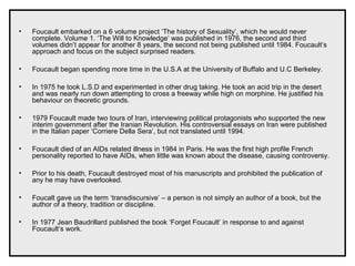 • Foucault embarked on a 6 volume project ‘The history of Sexuality’, which he would never
complete. Volume 1. ‘The Will to Knowledge’ was published in 1976, the second and third
volumes didn’t appear for another 8 years, the second not being published until 1984. Foucault’s
approach and focus on the subject surprised readers.
• Foucault began spending more time in the U.S.A at the University of Buffalo and U.C Berkeley.
• In 1975 he took L.S.D and experimented in other drug taking. He took an acid trip in the desert
and was nearly run down attempting to cross a freeway while high on morphine. He justified his
behaviour on theoretic grounds.
• 1979 Foucault made two tours of Iran, interviewing political protagonists who supported the new
interim government after the Iranian Revolution. His controversial essays on Iran were published
in the Italian paper ‘Corriere Della Sera’, but not translated until 1994.
• Foucault died of an AIDs related illness in 1984 in Paris. He was the first high profile French
personality reported to have AIDs, when little was known about the disease, causing controversy.
• Prior to his death, Foucault destroyed most of his manuscripts and prohibited the publication of
any he may have overlooked.
• Foucalt gave us the term ‘transdiscursive’ – a person is not simply an author of a book, but the
author of a theory, tradition or discipline.
• In 1977 Jean Baudrillard published the book ‘Forget Foucault’ in response to and against
Foucault’s work.
 