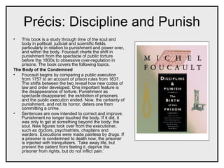 Précis: Discipline and Punish
• This book is a study through time of the soul and
body in political, judicial and scientific fields,
particularly in relation to punishment and power over,
and within the body. Foucault charts the shift in
punishment from the spectacle of public torture
before the 1800s to obsessive over-regulation in
prisons. The book covers the following topics.
The Body of the Condemned
• Foucault begins by comparing a public execution
from 1757 to an account of prison rules from 1837.
The shifts between the two reveal how new codes of
law and order developed. One important feature is
the disappearance of torture. Punishment as
spectacle disappeared; the exhibition of prisoners
and the public execution ended. Now, the certainty of
punishment, and not its horror, deters one from
committing a crime.
• Sentences are now intended to correct and improve.
Punishment no longer touched the body. If it did, it
was only to get at something beyond the body: the
soul. New figures took over from the executioner,
such as doctors, psychiatrists, chaplains and
warders. Executions were made painless by drugs. If
a prisoner is condemned to death now, the prisoner
is injected with tranquilizers. ‘Take away life, but
prevent the patient from feeling it, deprive the
prisoner from rights, but do not inflict pain.’
 