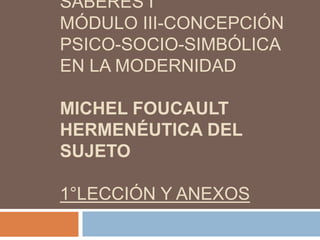 SABERES I
MÓDULO III-CONCEPCIÓN
PSICO-SOCIO-SIMBÓLICA
EN LA MODERNIDAD
MICHEL FOUCAULT
HERMENÉUTICA DEL
SUJETO

1°LECCIÓN Y ANEXOS

 