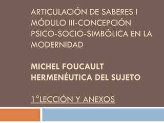 ARTICULACIÓN DE SABERES I
MÓDULO III-CONCEPCIÓN
PSICO-SOCIO-SIMBÓLICA EN LA
MODERNIDAD

MICHEL FOUCAULT
HERMENÉUTICA DEL SUJETO
1°LECCIÓN Y ANEXOS

 