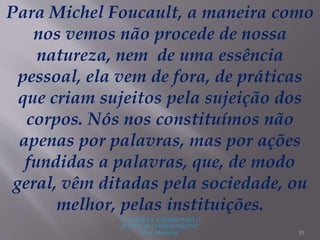 "A LEITURA É A SENHA PARA O
ACESSO AO CONHECIMENTO"
(Prof. Manoelito) 10
Para Michel Foucault, a maneira como
nos vemos não procede de nossa
natureza, nem de uma essência
pessoal, ela vem de fora, de práticas
que criam sujeitos pela sujeição dos
corpos. Nós nos constituímos não
apenas por palavras, mas por ações
fundidas a palavras, que, de modo
geral, vêm ditadas pela sociedade, ou
melhor, pelas instituições.
 