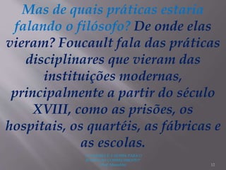 "A LEITURA É A SENHA PARA O
ACESSO AO CONHECIMENTO"
(Prof. Manoelito) 12
Mas de quais práticas estaria
falando o filósofo? De onde elas
vieram? Foucault fala das práticas
disciplinares que vieram das
instituições modernas,
principalmente a partir do século
XVIII, como as prisões, os
hospitais, os quartéis, as fábricas e
as escolas.
 