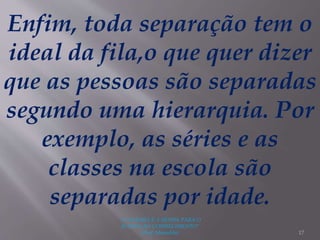 "A LEITURA É A SENHA PARA O
ACESSO AO CONHECIMENTO"
(Prof. Manoelito) 17
Enfim, toda separação tem o
ideal da fila,o que quer dizer
que as pessoas são separadas
segundo uma hierarquia. Por
exemplo, as séries e as
classes na escola são
separadas por idade.
 