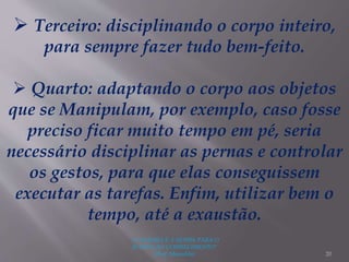 "A LEITURA É A SENHA PARA O
ACESSO AO CONHECIMENTO"
(Prof. Manoelito) 20
 Terceiro: disciplinando o corpo inteiro,
para sempre fazer tudo bem-feito.
 Quarto: adaptando o corpo aos objetos
que se Manipulam, por exemplo, caso fosse
preciso ficar muito tempo em pé, seria
necessário disciplinar as pernas e controlar
os gestos, para que elas conseguissem
executar as tarefas. Enfim, utilizar bem o
tempo, até a exaustão.
 