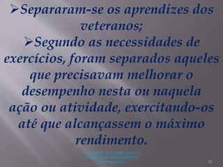 "A LEITURA É A SENHA PARA O
ACESSO AO CONHECIMENTO"
(Prof. Manoelito) 22
Separaram-se os aprendizes dos
veteranos;
Segundo as necessidades de
exercícios, foram separados aqueles
que precisavam melhorar o
desempenho nesta ou naquela
ação ou atividade, exercitando-os
até que alcançassem o máximo
rendimento.
 