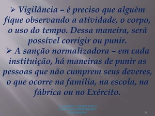 "A LEITURA É A SENHA PARA O
ACESSO AO CONHECIMENTO"
(Prof. Manoelito) 26
 Vigilância – é preciso que alguém
fique observando a atividade, o corpo,
o uso do tempo. Dessa maneira, será
possível corrigir ou punir.
 A sanção normalizadora – em cada
instituição, há maneiras de punir as
pessoas que não cumprem seus deveres,
o que ocorre na família, na escola, na
fábrica ou no Exército.
 