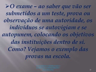 "A LEITURA É A SENHA PARA O
ACESSO AO CONHECIMENTO"
(Prof. Manoelito) 28
O exame – ao saber que vão ser
submetidos a um teste, prova ou
observação de uma autoridade, os
indivíduos se autovigiam e se
autopunem, colocando os objetivos
das instituições dentro de si.
Como? Vejamos o exemplo das
provas na escola.
 