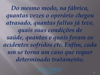 "A LEITURA É A SENHA PARA O
ACESSO AO CONHECIMENTO"
(Prof. Manoelito) 33
Do mesmo modo, na fábrica,
quantas vezes o operário chegou
atrasado, quantas faltas já teve,
quais suas condições de
saúde, quantos e quais foram os
acidentes sofridos etc. Enfim, cada
um se torna um caso que requer
determinado tratamento.
 