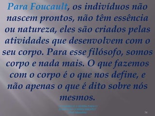 "A LEITURA É A SENHA PARA O
ACESSO AO CONHECIMENTO"
(Prof. Manoelito) 34
Para Foucault, os indivíduos não
nascem prontos, não têm essência
ou natureza, eles são criados pelas
atividades que desenvolvem com o
seu corpo. Para esse filósofo, somos
corpo e nada mais. O que fazemos
com o corpo é o que nos define, e
não apenas o que é dito sobre nós
mesmos.
 