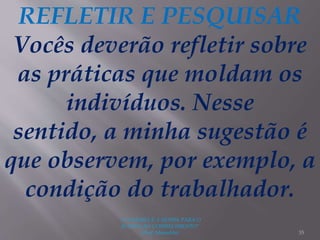 "A LEITURA É A SENHA PARA O
ACESSO AO CONHECIMENTO"
(Prof. Manoelito) 35
REFLETIR E PESQUISAR
Vocês deverão refletir sobre
as práticas que moldam os
indivíduos. Nesse
sentido, a minha sugestão é
que observem, por exemplo, a
condição do trabalhador.
 