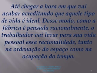 "A LEITURA É A SENHA PARA O
ACESSO AO CONHECIMENTO"
(Prof. Manoelito) 37
Até chegar a hora em que vai
acabar acreditando que aquele tipo
de vida é ideal. Desse modo, como a
fábrica é pensada racionalmente, o
trabalhador vai levar para sua vida
pessoal essa racionalidade, tanto
na ordenação do espaço como na
ocupação do tempo.
 