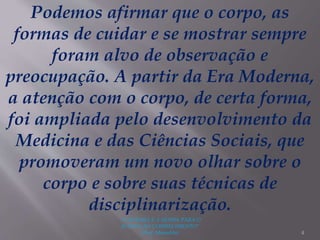"A LEITURA É A SENHA PARA O
ACESSO AO CONHECIMENTO"
(Prof. Manoelito) 4
Podemos afirmar que o corpo, as
formas de cuidar e se mostrar sempre
foram alvo de observação e
preocupação. A partir da Era Moderna,
a atenção com o corpo, de certa forma,
foi ampliada pelo desenvolvimento da
Medicina e das Ciências Sociais, que
promoveram um novo olhar sobre o
corpo e sobre suas técnicas de
disciplinarização.
 