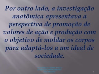 "A LEITURA É A SENHA PARA O
ACESSO AO CONHECIMENTO"
(Prof. Manoelito) 6
Por outro lado, a investigação
anatômica apresentava a
perspectiva de promoção de
valores de ação e produção com
o objetivo de moldar os corpos
para adaptá-los a um ideal de
sociedade.
 