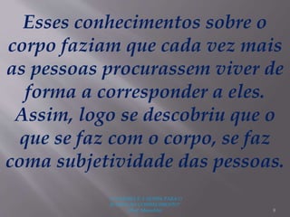 "A LEITURA É A SENHA PARA O
ACESSO AO CONHECIMENTO"
(Prof. Manoelito) 8
Esses conhecimentos sobre o
corpo faziam que cada vez mais
as pessoas procurassem viver de
forma a corresponder a eles.
Assim, logo se descobriu que o
que se faz com o corpo, se faz
coma subjetividade das pessoas.
 