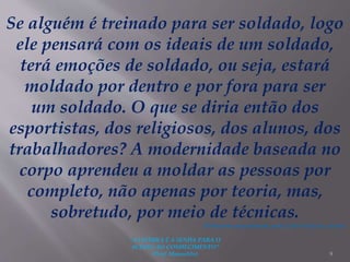 "A LEITURA É A SENHA PARA O
ACESSO AO CONHECIMENTO"
(Prof. Manoelito) 9
Se alguém é treinado para ser soldado, logo
ele pensará com os ideais de um soldado,
terá emoções de soldado, ou seja, estará
moldado por dentro e por fora para ser
um soldado. O que se diria então dos
esportistas, dos religiosos, dos alunos, dos
trabalhadores? A modernidade baseada no
corpo aprendeu a moldar as pessoas por
completo, não apenas por teoria, mas,
sobretudo, por meio de técnicas.
(Elaborado especialmente para o São Paulo faz escola).
 