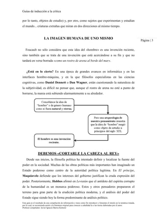 Guías de inducción a la crítica
Esta guía es el resultado de una compilación de información y tiene como fin introducir y fomentar el interés en la temática tratada,
por lo cual, se recomienda asistir a la literatura original para conocer a cabalidad la o las teoría elaboradas por el autor.
Profesor compilador. Javier Ignacio Barros Ketterer
Página | 3
por lo tanto, objetos de estudio) y, por otro, como sujetos que experimentan y estudian
el mundo... criaturas extrañas que miran en dos direcciones al mismo tiempo.
LA IMAGEN HUMANA DE UNO MISMO
Foucault no sólo considera que esta idea del «hombre» es una invención reciente,
sino también que se trata de una invención que está acercándose a su fin y que no
tardará en verse borrada «como un rostro de arena al borde del mar».
¿Está en lo cierto? En una época de grandes avances en informática y en las
interfaces hombre-máquina, y en la que filósofos especialistas en las ciencias
cognitivas, como Daniel Dennett o Dan Wagner, están cuestionando la naturaleza de
la subjetividad, es difícil no pensar que, aunque el rostro de arena no esté a punto de
borrarse, la marea está subiendo alarmantemente a su alrededor.
DEBEMOS «CORTARLE LA CABEZA AL REY»
Desde sus inicios, la filosofía política ha intentado definir y localizar la fuente del
poder en la sociedad. Muchas de las obras políticas más importantes han imaginado un
Estado poderoso como centro de la autoridad política legítima. En El príncipe,
Maquiavelo defiende que los intereses del gobierno justifican la cruda expresión del
poder. Posteriormente, Hobbes afirmó en Leviatán que el antídoto del espíritu corrupto
de la humanidad es un monarca poderoso. Estos y otros pensadores prepararon el
terreno para gran parte de la erudición política moderna, y el análisis del poder del
Estado sigue siendo hoy la forma predominante de análisis político.
 