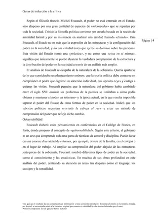 Guías de inducción a la crítica
Esta guía es el resultado de una compilación de información y tiene como fin introducir y fomentar el interés en la temática tratada,
por lo cual, se recomienda asistir a la literatura original para conocer a cabalidad la o las teoría elaboradas por el autor.
Profesor compilador. Javier Ignacio Barros Ketterer
Página | 4
Según el filósofo francés Michel Foucault, el poder no está centrado en el Estado,
sino disperso por una gran cantidad de espacios de «micropoder» que se reparten por
toda la sociedad. Criticó la filosofía política corriente por creerla basada en la noción de
autoridad formal y por su insistencia en analizar una entidad llamada «Estado». Para
Foucault, el Estado no es más que la expresión de las estructuras y la configuración del
poder en la sociedad, y no una entidad única que ejerce su dominio sobre las personas.
Esta visión del Estado como una «práctica», y no como una «cosa en sí misma»,
significa que únicamente se puede alcanzar la verdadera comprensión de la estructura y
la distribución del poder en la sociedad a través de un análisis más amplio.
El análisis de Foucault se ocupaba de la naturaleza de la soberanía. Quería apartarse
de lo que consideraba un planteamiento erróneo: que la teoría política debe centrarse en
comprender el poder que esgrime un soberano individual, que aprueba leyes y castiga a
quienes las violan. Foucault pensaba que la naturaleza del gobierno había cambiado
entre el siglo XVI -cuando los problemas de la política se limitaban a cómo podía
obtener y mantener el poder un soberano- y la época actual, en la que resulta imposible
separar el poder del Estado de otras formas de poder en la sociedad. Indicó que los
teóricos políticos necesitan «cortarle la cabeza al rey» y crear un método de
comprensión del poder que refleje dicho cambio.
Gobernabilidad
Foucault elaboró estos pensamientos en conferencias en el Collége de France, en
París, donde propuso el concepto de «gobernabilidad». Según este criterio, el gobierno
es un arte que comprende toda una gama de técnicas de control y disciplina. Puede darse
en una enorme diversidad de entornos, por ejemplo, dentro de la familia, en el colegio o
en el lugar de trabajo. Al ampliar su comprensión del poder alejado de las estructuras
jerárquicas de la soberanía, Foucault nombró diferentes tipos de poder en la sociedad,
como el conocimiento y las estadísticas. En muchas de sus obras profundizó en este
análisis del poder, centrando su atención en áreas tan dispares como el lenguaje, los
castigos y la sexualidad.
 