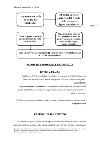 Guías de inducción a la crítica
Esta guía es el resultado de una compilación de información y tiene como fin introducir y fomentar el interés en la temática tratada,
por lo cual, se recomienda asistir a la literatura original para conocer a cabalidad la o las teoría elaboradas por el autor.
Profesor compilador. Javier Ignacio Barros Ketterer
Página | 5
DONDE HAY PODER, HAY RESISTENCIA
DATOS Y FRASES
La Historia de la sexualidad de Foucault [...] nos previene de la ilusión de una
liberación total del poder. Jamás será posible liberarse totalmente del poder.
Judith Butler
Un pastor guiando su rebaño es la analogía que emplea Foucault para explicar el
poder «pastoral», que conduce a las personas a actuar de determinadas maneras y
dejarse gobernar.
El discurso transmite y produce el poder; lo refuerza, pero también lo mina y expone.
Michel Foucault
CUERPO DEL DOCUMENTO
La cuestión del poder, ya sea con el objetivo de mantener el orden social o bien de
provocar cambios sociales, se ha tratado desde el punto de vista político y económico.
 