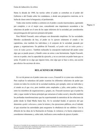 Guías de inducción a la crítica
Esta guía es el resultado de una compilación de información y tiene como fin introducir y fomentar el interés en la temática tratada,
por lo cual, se recomienda asistir a la literatura original para conocer a cabalidad la o las teoría elaboradas por el autor.
Profesor compilador. Javier Ignacio Barros Ketterer
Página | 6
Hasta la década de 1960, las teorías sobre el poder se centraban en el poder del
Gobierno o del Estado sobre los ciudadanos, o desde una perspectiva marxista, en la
lucha de clases entre la burguesía y el proletariado.
Todas estas teorías tendían a centrarse en el poder a escala macroscópica, ignorando
por completo, o en el mejor caso, concediendo una importancia secundaria a las
relaciones de poder en el seno de las capas inferiores de la sociedad, por considerarlas
una prolongación del ejercicio primario del poder.
Para Michel Foucault, estos enfoques son demasiado simplistas. En las sociedades
liberales occidentales de hoy, el poder no lo ejercen solamente el estado o los
capitalistas, sino también los individuos y el conjunto de la sociedad, pasando por
grupos y organizaciones. En palabras de Foucault, «el poder está en todas partes y
viene de todas partes». También rechazaba la concepción tradicional del poder como
algo que se puede poseer y blandir como un arma o una herramienta. Según Foucault,
esto no es poder, sino la capacidad de ejercerlo, y no se convierte en poder hasta que se
actúa. El poder no es algo que alguien tiene, sino algo que se hace a otros, una acción
que afecta a las acciones de otros.
RELACIONES DE PODER
En vez de pensar en el poder como una «cosa», Foucault lo ve como una «relación».
Para explicar la naturaleza del poder examina las diferentes relaciones de poder que
existen en todos los niveles de la sociedad moderna, por ejemplo, entre un individuo y
el estado en el que vive, pero también entre empleados y jefes, entre padres e hijos,
entre los miembros de organizaciones y grupos, etc. Foucault reconoce que el poder ha
sido y sigue siendo la fuerza principal que estructura el orden social y describe también
las profundas transformaciones que ha experimentado la naturaleza de las relaciones de
poder desde la Edad Media hasta hoy. En la sociedad feudal, el ejercicio del que
denomina «poder soberano», como la tortura y las ejecuciones públicas, era el método
al que recurrían las autoridades para asegurarse la obediencia de sus súbditos. Con la
difusión de las ideas de la Ilustración en Europa, la violencia y la fuerza empezaron a
considerarse inhumanas y, sobre todo, ineficaces como medios de ejercer el poder.
 