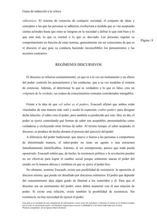 Guías de inducción a la crítica
Esta guía es el resultado de una compilación de información y tiene como fin introducir y fomentar el interés en la temática tratada,
por lo cual, se recomienda asistir a la literatura original para conocer a cabalidad la o las teoría elaboradas por el autor.
Profesor compilador. Javier Ignacio Barros Ketterer
Página | 8
«discurso». El sistema de creencias de cualquier sociedad, el conjunto de ideas y
conceptos a las que las personas se adhieren, evoluciona a medida que se van aceptando
ciertas actitudes hasta que estas se integran en la sociedad y define lo que está bien y lo
que está mal, lo que es normal o lo que es desviado. Las personas regulan su
comportamiento en función de estas normas, generalmente sin ser conscientes de que es
el discurso el que guía su conducta haciendo inconcebibles los pensamientos y las
acciones contrarios.
REGÍMENES DISCURSIVOS
El discurso se refuerza constantemente, ya que es a la vez un instrumento y un efecto
del poder: controla los pensamientos y las conductas. que a su vez modelan el sistema
de creencias. Además, al determinar lo que es verdadero y lo que es falso, crea un
«régimen de la verdad», un corpus de conocimientos comunes considerados innegables.
Frente a la idea de que «el saber es el poder», Foucault afirmó que ambos están
vinculados de una manera más sutil y acuñó la expresión «saber-poder» para designar
dicha lalación: el saber crea el poder, pero también es producido por este. Hoy en día, el
poder se ejerce controlando qué formas de saber son aceptables, presentándolas como
verdaderas y excluyendo otras formas de saber. Al mismo tiempo, el saber aceptado, el
discurso, se produce de hecho durante el proceso del ejercicio del poder.
A diferencia del poder tradicional, que mueve o fuerza a las personas a comportarse
de determinada manera, el saber-poder no tiene un agente o una estructura
inmediatamente identificables. Además, al ser omnipresente, parece que nada pueda
oponérsele. Foucault señala que, de hecho, la resistencia política y la revolución pueden
no ser efectivas para lograr el cambio social porque solamente atacan el poder del
estado, no la manera ubicua y cotidiana en que se ejerce el poder hoy.
No obstante, sostiene Foucault, existe una posibilidad de resistencia: la oposición al
discurso mismo, que puede ser desafiado por discursos contrarios. El poder que depende
del consentimiento deja algún grado de libertad a los sometidos a él. Para que el
discurso sea un instrumento del poder, estos deben mantener con él una relación de
poder. Si existe esta relación, existe también la posibilidad de resistencia. Sin
resistencia, no hay necesidad de ejercer el poder.
 