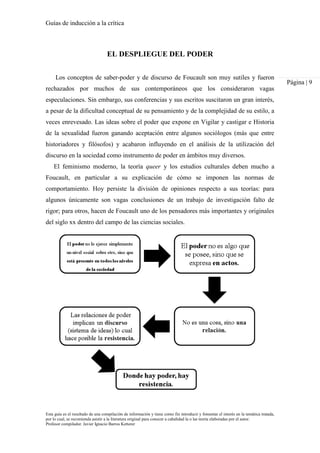 Guías de inducción a la crítica
Esta guía es el resultado de una compilación de información y tiene como fin introducir y fomentar el interés en la temática tratada,
por lo cual, se recomienda asistir a la literatura original para conocer a cabalidad la o las teoría elaboradas por el autor.
Profesor compilador. Javier Ignacio Barros Ketterer
Página | 9
EL DESPLIEGUE DEL PODER
Los conceptos de saber-poder y de discurso de Foucault son muy sutiles y fueron
rechazados por muchos de sus contemporáneos que los consideraron vagas
especulaciones. Sin embargo, sus conferencias y sus escritos suscitaron un gran interés,
a pesar de la dificultad conceptual de su pensamiento y de la complejidad de su estilo, a
veces enrevesado. Las ideas sobre el poder que expone en Vigilar y castigar e Historia
de la sexualidad fueron ganando aceptación entre algunos sociólogos (más que entre
historiadores y filósofos) y acabaron influyendo en el análisis de la utilización del
discurso en la sociedad como instrumento de poder en ámbitos muy diversos.
El feminismo moderno, la teoría queer y los estudios culturales deben mucho a
Foucault, en particular a su explicación de cómo se imponen las normas de
comportamiento. Hoy persiste la división de opiniones respecto a sus teorías: para
algunos únicamente son vagas conclusiones de un trabajo de investigación falto de
rigor; para otros, hacen de Foucault uno de los pensadores más importantes y originales
del siglo xx dentro del campo de las ciencias sociales.
 